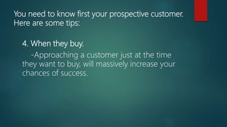 You need to know first your prospective customer.
Here are some tips:
4. When they buy.
-Approaching a customer just at the time
they want to buy, will massively increase your
chances of success.
 