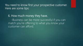 You need to know first your prospective customer.
Here are some tips:
6. How much money they have.
-Business can be more successful if you can
match you’re offering to what you know your
customer can afford.
 