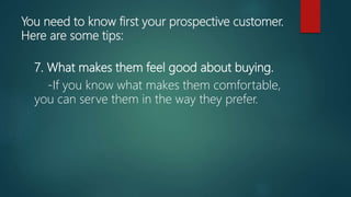 You need to know first your prospective customer.
Here are some tips:
7. What makes them feel good about buying.
-If you know what makes them comfortable,
you can serve them in the way they prefer.
 