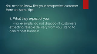 You need to know first your prospective customer.
Here are some tips:
8. What they expect of you.
-For example, do not disappoint customers
expecting reliable delivery from you, stand to
gain repeat business.
 