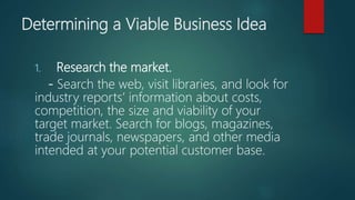 Determining a Viable Business Idea
1. Research the market.
- Search the web, visit libraries, and look for
industry reports’ information about costs,
competition, the size and viability of your
target market. Search for blogs, magazines,
trade journals, newspapers, and other media
intended at your potential customer base.
 