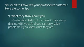 You need to know first your prospective customer.
Here are some tips:
9. What they think about you.
-Customers likely to buy more if they enjoy
dealing with you. And you can only solve
problems if you know what they are.
 