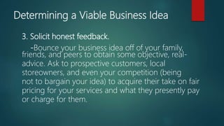 3. Solicit honest feedback.
-Bounce your business idea off of your family,
friends, and peers to obtain some objective, real-
advice. Ask to prospective customers, local
storeowners, and even your competition (being
not to bargain your idea) to acquire their take on fair
pricing for your services and what they presently pay
or charge for them.
Determining a Viable Business Idea
 