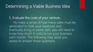Determining a Viable Business Idea
5. Evaluate the costs of your venture.
-To make a sense of how many sales must be
generated to hide your expenses and
eventually bring in some cash, you will need to
know how much it costs to run your business
each month. The following may assist you
assess to answer those questions.
 