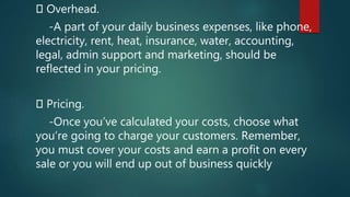 Overhead.
-A part of your daily business expenses, like phone,
electricity, rent, heat, insurance, water, accounting,
legal, admin support and marketing, should be
reflected in your pricing.
Pricing.
-Once you’ve calculated your costs, choose what
you’re going to charge your customers. Remember,
you must cover your costs and earn a profit on every
sale or you will end up out of business quickly
 