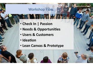Workshop	
  Flow	
  	
  	
  	
  	
  	
  	
  	
  
• Check	
  In	
  |	
  Passion	
  
	
  
• Needs	
  &	
  Opportuni7es	
  
	
  
• Users	
  &	
  Customers	
  
	
  
• Idea7on	
  
	
  
• Lean	
  Canvas	
  &	
  Prototype	
  
	
  

 