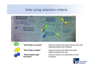 Vote	
  using	
  selec9on	
  criteria	
  

“Most likely to succeed”!

Place two votes on the ideas that you think most
effectively address the challenge"

“Most likely to delight”!

Place two votes on the ideas that would
delight customers the most"

“Most breakthrough/
Innovative”!

Place two votes on the ideas that are most
innovative"

 
