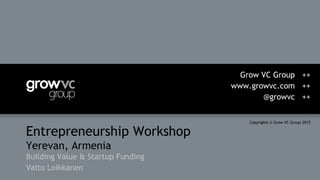 Entrepreneurship Workshop
Yerevan, Armenia
Building Value & Startup Funding
Valto Loikkanen
Grow VC Group ++
www.growvc.com ++
@growvc ++
Copyrights © Grow VC Group 2015
 