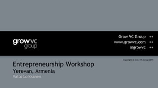 Entrepreneurship Workshop
Yerevan, Armenia
Valto Loikkanen
Grow VC Group ++
www.growvc.com ++
@growvc ++
Copyrights © Grow VC Group 2015
 