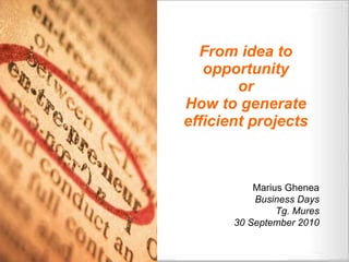 From idea to opportunity or How to generate efficient projects Marius Ghenea Business Days Tg. Mures 30 September 2010 