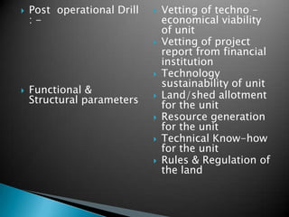 

Post operational Drill
:-








Functional &
Structural parameters






Vetting of techno –
economical viability
of unit
Vetting of project
report from financial
institution
Technology
sustainability of unit
Land/shed allotment
for the unit
Resource generation
for the unit
Technical Know-how
for the unit
Rules & Regulation of
the land

 