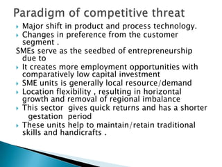 Major shift in product and process technology.
 Changes in preference from the customer
segment .
SMEs serve as the seedbed of entrepreneurship
due to
 It creates more employment opportunities with
comparatively low capital investment
 SME units is generally local resource/demand
 Location flexibility , resulting in horizontal
growth and removal of regional imbalance
 This sector gives quick returns and has a shorter
gestation period
 These units help to maintain/retain traditional
skills and handicrafts .


 