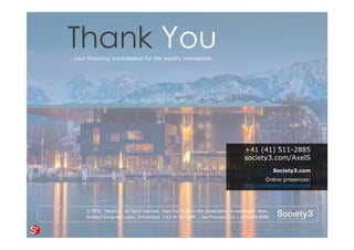 8© Copyright Society3 2015 Copying or distribution is prohibited
#Society3
© 2016, Society3. all rights reserved. Feel free to share the presentation in unchanged form.
Society3 Group AG Luzern, Switzerland (+41) 41 511-2885 | San Francisco, CA | (415) 656-8700
+41 (41) 511-2885
society3.com/AxelS
Society3.com
Online presences:
http://society3.com/social
Thank You...your financing marketplace for the world’s innovations
 