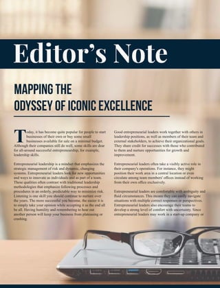 Editor’s Note
MAPPING THE
ODYSSEY OF ICONIC EXCELLENCE
Today, it has become quite popular for people to start
businesses of their own or buy some small
businesses available for sale on a minimal budget.
Although their companies still do well, some skills are dear
for all-around successful entrepreneurship, for example,
leadership skills.
Entrepreneurial leadership is a mindset that emphasizes the
strategic management of risk and dynamic, changing
systems. Entrepreneurial leaders look for new opportunities
and ways to innovate as individuals and as part of a team.
These qualities often contrast with traditional leadership
methodologies that emphasize following processes and
procedures in an orderly, predictable way to minimize risk.
Listening is one skill you should continue to nurture over
the years. The more successful you become, the easier it is
to simply take your opinion while accepting it as the end all
be all. Having humility and remembering to hear out
another person will keep your business from plateauing or
crashing.
Good entrepreneurial leaders work together with others in
leadership positions, as well as members of their team and
external stakeholders, to achieve their organizational goals.
They share credit for successes with those who contributed
to them and nurture opportunities for growth and
improvement.
Entrepreneurial leaders often take a visibly active role in
their company's operations. For instance, they might
position their work area in a central location or even
circulate among team members' oﬃces instead of working
from their own oﬃce exclusively.
Entrepreneurial leaders are comfortable with ambiguity and
ﬂuid circumstances. This means they can easily navigate
situations with multiple correct responses or perspectives.
Entrepreneurial leaders also encourage their teams to
develop a strong level of comfort with uncertainty. Since
entrepreneurial leaders may work in a start-up company or
 