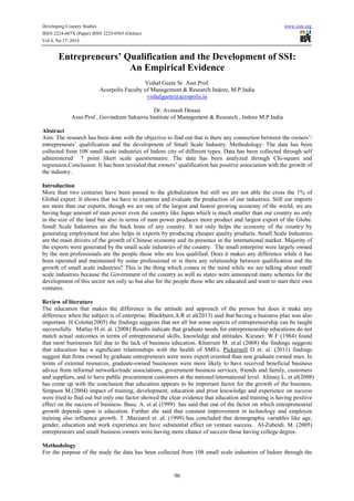 Developing Country Studies www.iiste.org 
ISSN 2224-607X (Paper) ISSN 2225-0565 (Online) 
Vol.4, No.17, 2014 
Entrepreneurs’ Qualification and the Development of SSI: 
An Empirical Evidence 
Vishal Geete Sr. Asst.Prof. 
Acorpolis Faculty of Management & Research Indore, M.P.India 
vishalgeete@acropolis.in 
Dr. Avinash Deasai 
Asso.Prof , Govindram Sakseria Institute of Management & Research , Indore M.P.India 
Abstract 
Aim: The research has been done with the objective to find out that is there any connection between the owners’/ 
entrepreneurs’ qualification and the development of Small Scale Industry. Methodology: The data has been 
collected from 108 small scale industries of Indore city of different types. Data has been collected through self 
administered 7 point likert scale questionnaire. The data has been analyzed through Chi-square and 
regression.Conclusion: It has been revealed that owners’ qualification has positive association with the growth of 
the industry. 
Introduction 
More than two centuries have been passed to the globalization but still we are not able the cross the 1% of 
Global export. It shows that we have to examine and evaluate the production of our industries. Still our imports 
are more than our exports, though we are one of the largest and fastest growing economy of the world, we are 
having huge amount of man power even the country like Japan which is much smaller than our country no only 
in the size of the land but also in terms of man power produces more product and largest export of the Globe. 
Small Scale Industries are the back bone of any country. It not only helps the economy of the country by 
generating employment but also helps in exports by producing cheaper quality products. Small Scale Industries 
are the main drivers of the growth of Chinese economy and its presence in the international market. Majority of 
the exports were generated by the small scale industries of the country. The small enterprise were largely owned 
by the non professionals are the people those who are less qualified. Does it makes any difference while it has 
been operated and maintained by some professional or is there any relationship between qualification and the 
growth of small scale industries? This is the thing which comes in the mind while we are talking about small 
scale industries because the Government of the country as well as states were announced many schemes for the 
development of this sector not only so but also for the people those who are educated and want to start their own 
ventures. 
Review of literature 
The education that makes the difference in the attitude and approach of the person but does it make any 
difference when the subject is of enterprise. Blackburn.A.R et al(2013) said that having a business plan was also 
important. H Colette(2005) the findings suggests that not all but some aspects of entrepreneurship can be taught 
successfully. Matlay H et. al. (2008) Results indicate that graduate needs for entrepreneurship educations do not 
match actual outcomes in terms of entrepreneurial skills, knowledge and attitudes. Kiesner. W.F (1984) found 
that most businesses fail due to the lack of business education. Khurrum M. et.al (2008) the findings suggests 
that education has a significant relationships with the health of SMEs. Pickernell D et. al. (2011) findings 
suggest that firms owned by graduate entrepreneurs were more export oriented than non graduate owned ones. In 
terms of external resources, graduate-owned businesses were more likely to have received beneficial business 
advice from informal networks/trade associations, government business services, friends and family, customers 
and suppliers, and to have public procurement customers at the national/international level. Altinay.L. et al(2008) 
has come up with the conclusion that education appears to be important factor for the growth of the business. 
Simpson M.(2004) impact of training, development, education and prior knowledge and experience on success 
were tried to find out but only one factor showed the clear evidence that education and training is having positive 
effect on the success of business. Basu. A. et al (1999) has said that one of the factor on which entrepreneurial 
growth depends upon is education. Further she said that constant improvement in technology and employee 
training also influence growth. T .Mazzarol et. al. (1999) has concluded that demographic variables like age, 
gender, education and work experience are have substantial effect on venture success. Al-Zubeidi. M. (2005) 
entrepreneurs and small business owners were having more chance of success those having college degree. 
Methodology 
For the purpose of the study the data has been collected from 108 small scale industries of Indore through the 
96 
 