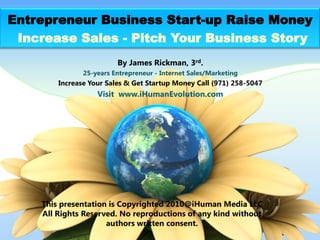 Entrepreneur Business Start-up Raise Money
 Increase Sales - Pitch Your Business Story
                         By James Rickman, 3rd.
               25-years Entrepreneur - Internet Sales/Marketing
        Increase Your Sales & Get Startup Money Call (971) 258-5047
                   Visit www.iHumanEvolution.com




    This presentation is Copyrighted 2010@iHuman Media LLC
    All Rights Reserved. No reproductions of any kind without
                     authors written consent.
 