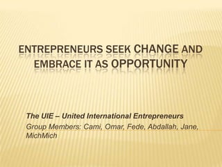 ENTREPRENEURS SEEK CHANGE AND
  EMBRACE IT AS OPPORTUNITY



 The UIE – United International Entrepreneurs
 Group Members: Cami, Omar, Fede, Abdallah, Jane,
 MichMich
 