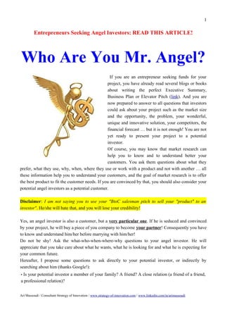 1

         Entrepreneurs Seeking Angel Investors: READ THIS ARTICLE!



Who Are You Mr. Angel?
                                                   If you are an entrepreneur seeking funds for your
                                                 project, you have already read several blogs or books
                                                 about writing the perfect Executive Summary,
                                                 Business Plan or Elevator Pitch (link). And you are
                                                 now prepared to answer to all questions that investors
                                                 could ask about your project such as the market size
                                                 and the opportunity, the problem, your wonderful,
                                                 unique and innovative solution, your competitors, the
                                                 financial forecast … but it is not enough! You are not
                                                 yet ready to present your project to a potential
                                                 investor.
                                                 Of course, you may know that market research can
                                                 help you to know and to understand better your
                                                 customers. You ask them questions about what they
prefer, what they use, why, when, where they use or work with a product and not with another … all
these information help you to understand your customers, and the goal of market research is to offer
the best product to fit the customer needs. If you are convinced by that, you should also consider your
potential angel investors as a potential customer.

Disclaimer: I am not saying you to use your "BtoC salesman pitch to sell your "product" to an
investor". He/she will hate that, and you will lose your credibility!

Yes, an angel investor is also a customer, but a very particular one. If he is seduced and convinced
by your project, he will buy a piece of you company to become your partner! Consequently you have
to know and understand him/her before marrying with him/her!
Do not be shy! Ask the what-who-when-where-why questions to your angel investor. He will
appreciate that you take care about what he wants, what he is looking for and what he is expecting for
your common future.
Hereafter, I propose some questions to ask directly to your potential investor, or indirectly by
searching about him (thanks Google!):
•Is your potential investor a member of your family? A friend? A close relation (a friend of a friend,
a professional relation)?


Ari Massoudi / Consultant Strategy of Innovation / www.strategy-of-innovation.com / www.linkedin.com/in/arimassoudi
 