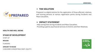 HEALTH AND WELL BEING
STAGE OF DEVELOPMENT
START UP
REGION
FLANDERS
AMOUNT TO RAISE
2,000,000€ (CONVERTIBLE DEBT, EQUITY)
BPREPARED
THE SOLUTION
IMPACT STATEMENT
Prepared is a digital solution for the registration of those affected, relatives
and missing persons at various registration points during Incidents and
Mass Casualties.
Help saving lives during Incidents and Mass Casualties.
Providing superior psychsocial services to Victims and their Relatives.
 