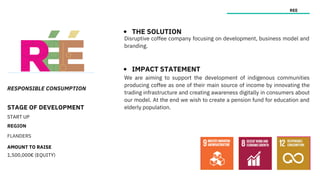 RESPONSIBLE CONSUMPTION
STAGE OF DEVELOPMENT
START UP
REGION
FLANDERS
AMOUNT TO RAISE
1,500,000€ (EQUITY)
REE
THE SOLUTION
IMPACT STATEMENT
Disruptive coffee company focusing on development, business model and
branding.
We are aiming to support the development of indigenous communities
producing coffee as one of their main source of income by innovating the
trading infrastructure and creating awareness digitally in consumers about
our model. At the end we wish to create a pension fund for education and
elderly population.
 