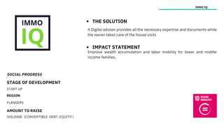 SOCIAL PROGRESS
STAGE OF DEVELOPMENT
START UP
REGION
FLANDERS
AMOUNT TO RAISE
500,000€ (CONVERTIBLE DEBT, EQUITY )
IMMO IQ
THE SOLUTION
IMPACT STATEMENT
Improve wealth accumulation and labor mobility for lower and middle
income families.
A Digital adviser provides all the necessary expertise and documents while
the owner takes care of the house visits
 