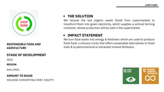 STAGE OF DEVELOPMENT
SEED
REGION
WALLONIA
AMOUNT TO RAISE
500,000€ (CONVERTIBLE DEBT, EQUITY)
We turn food waste into energy & fertilisers which are used to produce
fresh food: a virtuous circle, that offers sustainable alternatives to fossil
fuels & to petrochemical or extracted mineral fertilizers.
RESPONSIBLE FOOD AND
AGRICULTURE
LOOP FARM
THE SOLUTION
IMPACT STATEMENT
We recover the last organic waste (food) from supermarkets to
transform them into green electricity, which supplies a vertical farming
container, whose production will be sold in the supermarket.
 