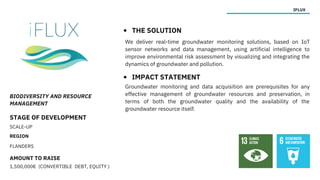 BIODIVERSITY AND RESOURCE
MANAGEMENT
STAGE OF DEVELOPMENT
SCALE-UP
REGION
FLANDERS
AMOUNT TO RAISE
1,500,000€ (CONVERTIBLE DEBT, EQUITY )
IFLUX
THE SOLUTION
IMPACT STATEMENT
Groundwater monitoring and data acquisition are prerequisites for any
effective management of groundwater resources and preservation, in
terms of both the groundwater quality and the availability of the
groundwater resource itself.
We deliver real-time groundwater monitoring solutions, based on IoT
sensor networks and data management, using artificial intelligence to
improve environmental risk assessment by visualizing and integrating the
dynamics of groundwater and pollution.
 