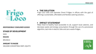 RESPONSIBLE CONSUMER GOODS
STAGE OF DEVELOPMENT
SEED
REGION
BRUSSELS
AMOUNT TO RAISE
500,000€ (CONVERTIBLE DEBT, EQUITY)
FRIGO LOCO
THE SOLUTION
IMPACT STATEMENT
Frigo Loco sells and operates Smart Fridges in offices with the goal of
offering a sustainable, affordable and flexible catering solution..
Make fresh & healthy food accessible to all, support local caterers, and
decrease waste and energy consumption through the use of a previsional
algorithm, last mile in electric bike and zero-waste fridges.
 
