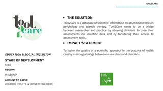 EDUCATION & SOCIAL INCLUSION
STAGE OF DEVELOPMENT
SEED
REGION
WALLONIA
AMOUNT TO RAISE
400.000€ (EQUITY & CONVERTIBLE DEBT)
TOOL2CARE
THE SOLUTION
IMPACT STATEMENT
Tool2Care is a database of scientific information on assessment tools in
psychology and speech therapy. Tool2Care wants to be a bridge
between researches and practice by allowing clinicians to base their
assessments on scientific data and by facilitating their access to
assessment tools.
To foster the quality of a scientific approach in the practice of health
care by creating a bridge between researchers and clinicians.
 