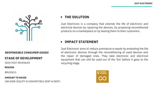RESPONSIBLE CONSUMER GOODS
STAGE OF DEVELOPMENT
SEED POST-REVENUES
REGION
BRUSSELS
AMOUNT TO RAISE
180.000€ (EQUITY & CONVERTIBLE DEBT & DEBT)
JUST ELECTRONIC
THE SOLUTION
IMPACT STATEMENT
Just Electronic is a company that extends the life of electronic and
electrical devices by repairing the devices, by proposing reconditioned
products on a marketplace or by leasing them to their customers.
Just Electronic aims to reduce premature e-waste by extending the life
of electronic devices through the reconditioning of used devices and
the repair of damaged ones. They take electronic and electrical
equipment that can still be used out of the 'bin' before it goes to the
recycling stage.
 