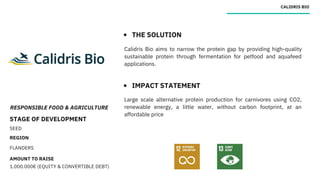 RESPONSIBLE FOOD & AGRICULTURE
STAGE OF DEVELOPMENT
SEED
REGION
FLANDERS
AMOUNT TO RAISE
1.000.000€ (EQUITY & CONVERTIBLE DEBT)
CALIDRIS BIO
THE SOLUTION
IMPACT STATEMENT
Calidris Bio aims to narrow the protein gap by providing high-quality
sustainable protein through fermentation for petfood and aquafeed
applications.
Large scale alternative protein production for carnivores using CO2,
renewable energy, a little water, without carbon footprint, at an
affordable price
 