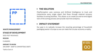 WASTE MANAGEMENT
STAGE OF DEVELOPMENT
SEED POST-REVENUES
REGION
FLANDERS
AMOUNT TO RAISE
200.000€* (DEBT & CONVERTIBLE DEBT)
*before Serie A
POLYPERCEPTION
THE SOLUTION
IMPACT STATEMENT
PolyPerception uses cameras and Artificial Intelligence to track and
characterise every single object that flows through material recovery
facilities & sorting facilities. This allows us to create an end-to-end digital
twin of the sorting process and provide real-time analytics.
Our goal is to radically increase the recycling percentage of household
packaging waste in Europe so we can make the circular economy a reality.
 