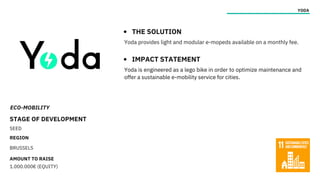 ECO-MOBILITY
STAGE OF DEVELOPMENT
SEED
REGION
BRUSSELS
AMOUNT TO RAISE
1.000.000€ (EQUITY)
YODA
THE SOLUTION
IMPACT STATEMENT
Yoda provides light and modular e-mopeds available on a monthly fee.
Yoda is engineered as a lego bike in order to optimize maintenance and
offer a sustainable e-mobility service for cities.
 