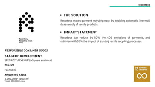 RESPONSIBLE CONSUMER GOODS
STAGE OF DEVELOPMENT
SEED POST-REVENUES (>5 years existence)
REGION
FLANDERS
AMOUNT TO RAISE
5,000,000€* (EQUITY)
*need 500,000€ more
RESORTECS
THE SOLUTION
IMPACT STATEMENT
Resortecs makes garment recycling easy, by enabling automatic (thermal)
disassembly of textile products.
Resortecs can reduce by 50% the CO2 emissions of garments, and
optimise with 30% the impact of existing textile recycling processes.
 
