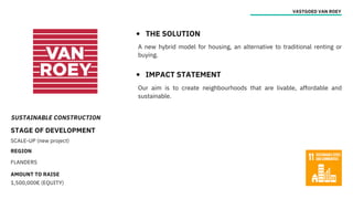 SUSTAINABLE CONSTRUCTION
STAGE OF DEVELOPMENT
SCALE-UP (new project)
REGION
FLANDERS
AMOUNT TO RAISE
1,500,000€ (EQUITY)
VASTGOED VAN ROEY
THE SOLUTION
IMPACT STATEMENT
Our aim is to create neighbourhoods that are livable, affordable and
sustainable.
A new hybrid model for housing, an alternative to traditional renting or
buying.
 