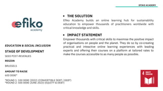 EDUCATION & SOCIAL INCLUSION
STAGE OF DEVELOPMENT
SEED POST-REVENUES
REGION
BRUSSELS
AMOUNT TO RAISE
600 000€*
*ROUND 1: 100 000€ (2022) (CONVERTIBLE DEBT / DEBT)
*ROUND 2: 500 000€ (JUNE 2023) (EQUITY & DEBT)
EFIKO ACADEMY
THE SOLUTION
IMPACT STATEMENT
Efiko Academy builds an online learning hub for sustainability
education to empower thousands of practitioners worldwide with
critical knowledge and skills.
Empower thousands with critical skills to maximise the positive impact
of organisations on people and the planet. They do so by co-creating
practical and inteactive online learning experiences with leading
experts and offering their courses on a platform at tailored rates to
make the courses accessible to as many people as possible.
 