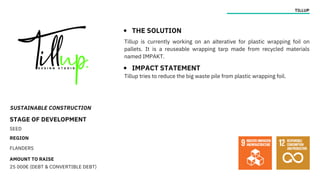 SUSTAINABLE CONSTRUCTION
STAGE OF DEVELOPMENT
SEED
REGION
FLANDERS
AMOUNT TO RAISE
25 000€ (DEBT & CONVERTIBLE DEBT)
TILLUP
THE SOLUTION
IMPACT STATEMENT
Tillup is currently working on an alterative for plastic wrapping foil on
pallets. It is a reuseable wrapping tarp made from recycled materials
named IMPAKT.
Tillup tries to reduce the big waste pile from plastic wrapping foil.
 