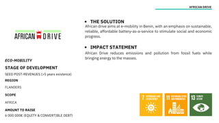 ECO-MOBILITY
STAGE OF DEVELOPMENT
SEED POST-REVENUES (>5 years existence)
REGION
FLANDERS
SCOPE
AFRICA
AMOUNT TO RAISE
6 000 000€ (EQUITY & CONVERTIBLE DEBT)
AFRICAN DRIVE
THE SOLUTION
IMPACT STATEMENT
African drive aims at e-mobility in Benin, with an emphasis on sustainable,
reliable, affordable battery-as-a-service to stimulate social and economic
progress.
African Drive reduces emissions and pollution from fossil fuels while
bringing energy to the masses.
 