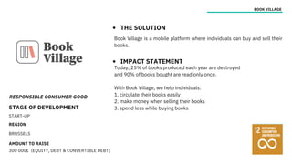 RESPONSIBLE CONSUMER GOOD
STAGE OF DEVELOPMENT
START-UP
REGION
BRUSSELS
AMOUNT TO RAISE
300 000€ (EQUITY, DEBT & CONVERTIBLE DEBT)
BOOK VILLAGE
THE SOLUTION
IMPACT STATEMENT
Today, 25% of books produced each year are destroyed
and 90% of books bought are read only once.
With Book Village, we help individuals:
1. circulate their books easily
2. make money when selling their books
3. spend less while buying books
Book Village is a mobile platform where individuals can buy and sell their
books.
 