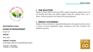 RESPONSIBLE FOOD
STAGE OF DEVELOPMENT
START-UP
REGION
WALLONIA
AMOUNT TO RAISE
1 500 000€ *(EQUITY & CONVERTIBLE DEBT)
*ROUND 1: 500 000€
*ROUND 2: 1 000 000€
READY TO GROW
THE SOLUTION
IMPACT STATEMENT
Ready To Grow offers fresh and 100% organic breads for babies from 6 to
24 months and fresh and 100% organic meals for children from 3 to 7
years. All their products are made from local producers.
Ready To Grow enforces a respectful lifestyle for the planet by their choice
in terms of local ingredients, glass containers and their nutrition and
pediatric lectures.
 