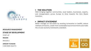 RESOURCE MANAGEMENT
STAGE OF DEVELOPMENT
START-UP
REGION
BRUSSELS
AMOUNT TO RAISE
5 000 000€ (EQUITY)
ZERO WASTE EUROPE
THE SOLUTION
IMPACT STATEMENT
NGO bringing together communities, local leaders, businesses, experts,
and changemakers across Europe to drive towards the Zero Waste
transition.
Better manage our bio-waste by avoiding incineration or landfill, reduce
methane emissions, create more sustainable local environments and make
the circular economy framework a standard.
 