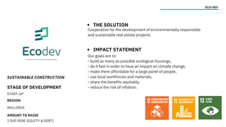 SUSTAINABLE CONSTRUCTION
STAGE OF DEVELOPMENT
START-UP
REGION
WALLONIA
AMOUNT TO RAISE
1 000 000€ (EQUITY & DEBT)
ECO-DEV
THE SOLUTION
IMPACT STATEMENT
Cooperative for the development of environmentally responsible
and sustainable real estate projects.
Our goals are to:
- build as many as possible ecological housings,
- do it fast in order to have an impact on climate change,
- make them affordable for a large panel of people,
- use local workforces and materials,
- share the benefits equitably,
- reduce the risk of inflation.
 