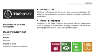 STAGE OF DEVELOPMENT
SCALE UP
REGION
BRUSSELS
AMOUNT TO RAISE
2 000 000€ (Convertible debt, Equity)
Protection of our forest resources by assisting different stakeholders
such as owners to transformers, bringing traceability of wood and
protecting the Amazonian forest with use of Microsoft.
BIODIVERSITY & RESOURCE
MANAGEMENT
TIMBTRACK
THE SOLUTION
IMPACT STATEMENT
We bring technologies to the forestry and environmental sector. We
integrate tree inventories, monitoring, satellites imageries and trading
plateforme.
 