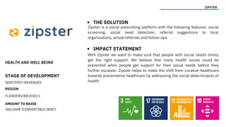 HEALTH AND WELL BEING
STAGE OF DEVELOPMENT
SEED POST-REVENUES
REGION
FLANDERS/BRUSSELS
AMOUNT TO RAISE
500,000€ (CONVERTIBLE DEBT)
ZIPSTER
THE SOLUTION
IMPACT STATEMENT
Zipster is a social prescribing platform with the following features: social
screening, social need detection, referral suggestions to local
organisations, actual referrals and follow-ups.
With Zipster we want to make sure that people with social needs timely
get the right support. We believe that many health issues could be
prevented when people get support for their social needs before they
further escalate. Zipster helps to make the shift from curative healthcare
towards preventative healthcare by addressing the social determinants of
health.
 