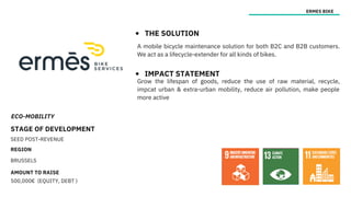 ECO-MOBILITY
STAGE OF DEVELOPMENT
SEED POST-REVENUE
REGION
BRUSSELS
AMOUNT TO RAISE
500,000€ (EQUITY, DEBT )
ERMES BIKE
THE SOLUTION
IMPACT STATEMENT
Grow the lifespan of goods, reduce the use of raw material, recycle,
impcat urban & extra-urban mobility, reduce air pollution, make people
more active
A mobile bicycle maintenance solution for both B2C and B2B customers.
We act as a lifecycle-extender for all kinds of bikes.
 