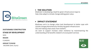 SUSTAINABLE CONSTRUCTION
STAGE OF DEVELOPMENT
SEED
REGION
FLANDERS
AMOUNT TO RAISE
300,000€ (Debt, Equity)
BITAGREEN
THE SOLUTION
IMPACT STATEMENT
BitaGreen is developing a SaaS for green infrastructure maps to
help cities adapt to climate change adding green value.
BitaGreen aim’s to change urban land development to better cope with
climate change phenomena by introducing green infrastructure
(GI) and making urban areas more resilient.
we want to support increase urban resilience by mainstreaming the
understanding of GI benefits related to its ecosystem services
 
