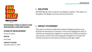 STAGE OF DEVELOPMENT
START-UP (2021)
REGION
WALLONIA
AMOUNT TO RAISE
200,000€ (EQUITY, DEBT)
RESPONSIBLE FOOD & AGRICULTURE
RESPONSIBLE CONSUMER GOODS
BIM BAM BELGE
SOLUTION
IMPACT STATEMENT
BIM BAM BELGE offers products from Belgian suppliers. Their goal is to
strengthen the Belgian economy and local producers.
They want to promote collaboration between Belgian producers and
facilitate the distribution of products. Their aim to highlight the skills of
craftmen by bringing them together to increase the visibility of products
and improve commercial st by bringing them together to increase the
visibility of products and improve commercial strength.rength.
 