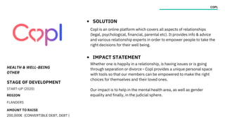 HEALTH & WELL-BEING
OTHER
STAGE OF DEVELOPMENT
START-UP (2020)
REGION
FLANDERS
AMOUNT TO RAISE
200,000€ (CONVERTIBLE DEBT, DEBT )
COPL
SOLUTION
IMPACT STATEMENT
Copl is an online platform which covers all aspects of relationships
(legal, psychological, financial, parental etc). It provides info & advice
and various relationship experts in order to empower people to take the
right decisions for their well being.
Whether one is happily in a relationship, is having issues or is going
through separation or divorce - Copl provides a unique personal space
with tools so that our members can be empowered to make the right
choices for themselves and their loved ones.
Our impact is to help in the mental health area, as well as gender
equality and finally, in the judicial sphere.
 