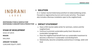 RESPONSIBLE FOOD & AGRICULTURE
RESPONSIBLE CONSUMPTION & PRODUCTION
STAGE OF DEVELOPMENT
SCALE-UP (2019)
REGION
WALLONIA
AMOUNT TO RAISE
3,000,000€ (EQUITY, DEBT)
INDRANI LODGE
SOLUTION
IMPACT STATEMENT
A +/- Carbon neutral hotel/restaurant/farm to table/wellbeing center.
Focused on regenerative tourism and circular activities. The project
also includes a Biomass installation open to the neighborhood.
Have a CO2 neutral viable center for seminars, visitors and the
neighborhood.
Continue to promote sustainable quality food. Educate on
sustainable management.
Have the neighborhood benefit from our sustainable investment to
become a reference in sustainable rural development.
Idealistically, become completely autonomous in energy, water and
food
 