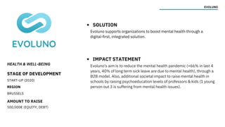HEALTH & WELL-BEING
STAGE OF DEVELOPMENT
START-UP (2020)
REGION
BRUSSELS
AMOUNT TO RAISE
500,000€ (EQUITY, DEBT)
EVOLUNO
SOLUTION
IMPACT STATEMENT
Evoluno supports organizations to boost mental health through a
digital-first, integrated solution.
Evoluno's aim is to reduce the mental health pandemic (+66% in last 4
years, 40% of long term sick leave are due to mental health), through a
B2B model. Also, additional societal impact to raise mental health in
schools by raising psychoeducation levels of professors & kids (1 young
person out 3 is suffering from mental health issues).
 